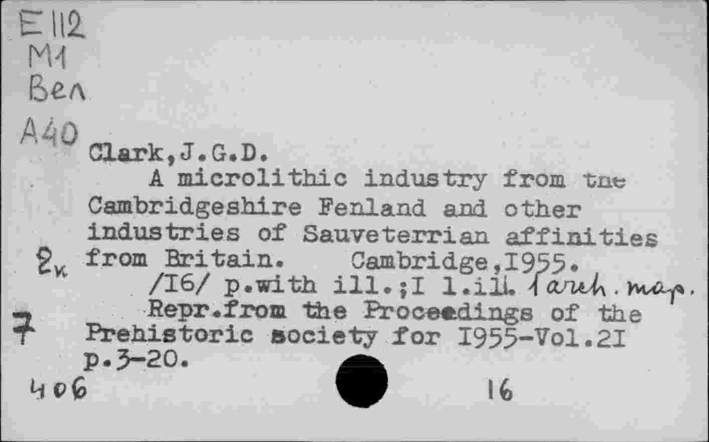 ﻿Є112. M-l Бел
Л‘<'! Clark,J.G.D.
A microlithic industry from tnt; Cambridgeshire Fenland and other industries of Sauveterrian affinities 2V from Britain.	Cambridge,I955*
/16/ p.with ill.;I l.ilL \ antA . Huzy»,
-	Repr.from the Proceedings of the
T Prehistoric society for I955-Vol.2I p.5-20.	a
IG